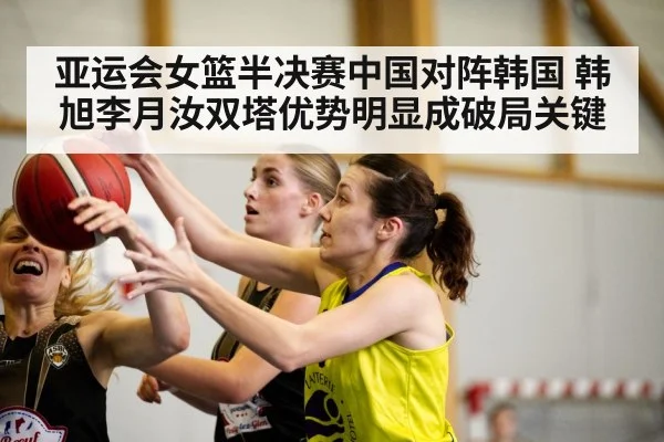 亚运会女篮半决赛中国对阵韩国 韩旭李月汝双塔优势明显成破局关键